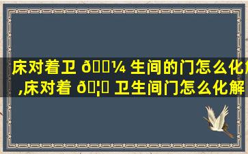 床对着卫 🐼 生间的门怎么化解,床对着 🦉 卫生间门怎么化解,可以把厕门关了吗